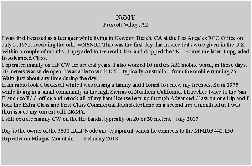 Text Box: N6MYPrescott Valley, AZI was first licensed as a teenager while living in Newport Beach, CA at the Los Angeles FCC Office on July 2, 1951, receiving the call: WN6NIC. This was the first day that novice tests were given in the U.S. Within a couple of months, I upgraded to General Class and dropped the N. Sometime later, I upgraded to Advanced Class.I operated mainly on HF CW for several years. I also worked 10 meters AM mobile when, in those days, 10 meters was wide open. I was able to work DX  typically Australia  from the mobile running 25 Watts just about any time during the day. Ham radio took a backseat while I was raising a family and I forgot to renew my licenses. So in 1975 while living in a small community in the high Sierras of Northern California, I travelled twice to the San Francisco FCC office and retook all of my ham license tests up through Advanced Class on one trip and I took the Extra Class and First Class Commercial Radiotelephone on a second trip a month later. I was then issued my current call: N6MY. I still operate mainly CW on the HF bands, typically on 20 or 30 meters.   July 2017  Ray is the owner of the 3600 IRLP Node and equipment which he connects to the MMRG 442.150 Repeater on Mingus Mountain.      February 2018	