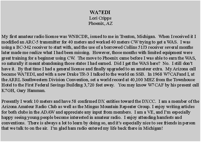 Text Box: WA7EDILori CrippsPhoenix, AZMy first amateur radio license was WN8CDR, issued to me in Trenton, Michigan.  When I received it I modified an ARC-5 transmitter for 40 meters and worked 40 meters CW trying to get a WAS.  I was using a BC-342 receiver to start with, and the use of a borrowed Collins 51J3 receiver several months later made me realize what I had been missing.  However, those months with limited equipment were great training for a beginner using CW.  The move to Phoenix came before I was able to earn the WAS, so naturally it meant abandoning those states I had earned.  Did I get the WAS here?  No.  I still dont have it.  By that time I had a general license and finally upgraded to an amateur extra.  My Arizona call became WA7EDI, and with a new Drake TR-3 I talked to the world on SSB.  In 1968 W7CAFand I, at the ARRL Southwestern Division Convention, set a world record at 40,100 MHZ from the Townhouse Hotel to the First Federal Savings Building 3,720 feet away.   You may know W7CAF by his present call K7GH, Gary Hamman.Presently I work 10 meters and have 58 confirmed DX entities toward the DXCC.  I am a member of the Arizona Amateur Radio Club as well as the Mingus Mountain Repeater Group. I enjoy writing articles for both clubs in the ADAW and appreciate any input from members.  I am a VE, and Im especially happy seeing young people become interested in amateur radio.  I enjoy attending hamfests and conventions.  There is always a lot to learn by doing so, and its especially nice to see friends in person that we talk to on the air.  Im glad ham radio entered my life back there in Michigan!